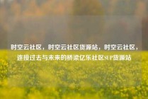 时空云社区，时空云社区货源站，时空云社区，连接过去与未来的桥梁亿乐社区SUP货源站