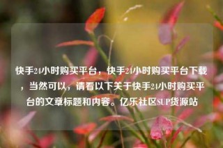 快手24小时购买平台，快手24小时购买平台下载，当然可以，请看以下关于快手24小时购买平台的文章标题和内容。亿乐社区SUP货源站